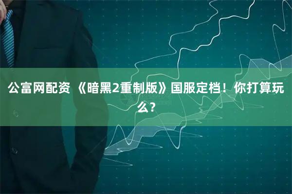 公富网配资 《暗黑2重制版》国服定档！你打算玩么？