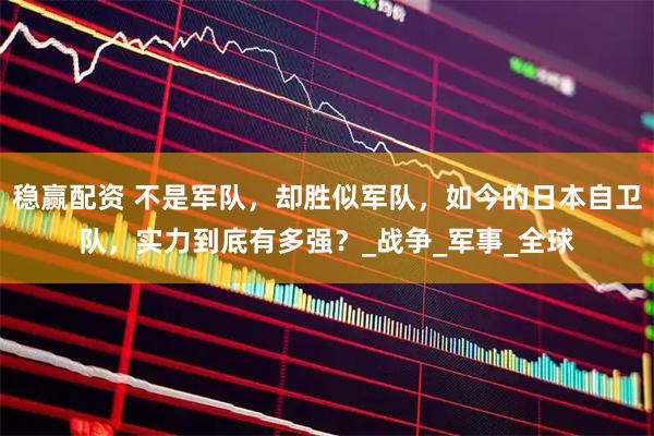 稳赢配资 不是军队，却胜似军队，如今的日本自卫队，实力到底有多强？_战争_军事_全球