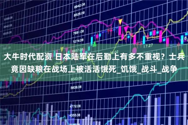 大牛时代配资 日本陆军在后勤上有多不重视？士兵竟因缺粮在战场上被活活饿死_饥饿_战斗_战争
