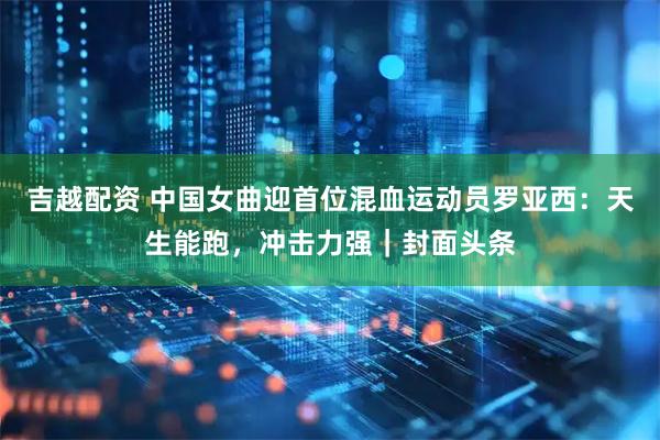 吉越配资 中国女曲迎首位混血运动员罗亚西：天生能跑，冲击力强｜封面头条