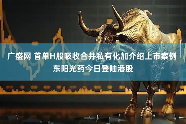广盛网 首单H股吸收合并私有化加介绍上市案例 东阳光药今日登陆港股