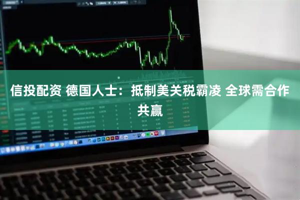 信投配资 德国人士：抵制美关税霸凌 全球需合作共赢