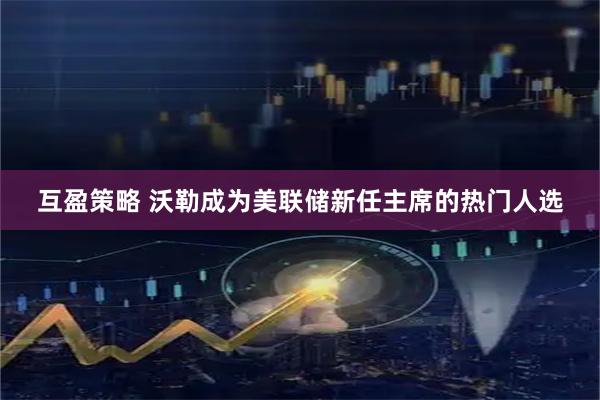 互盈策略 沃勒成为美联储新任主席的热门人选