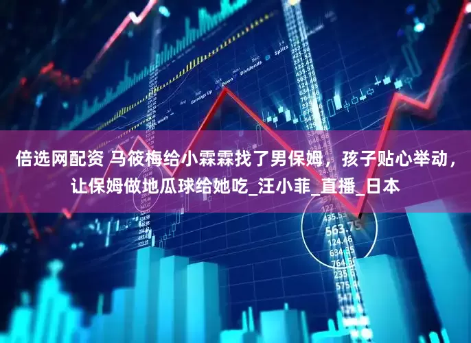 倍选网配资 马筱梅给小霖霖找了男保姆，孩子贴心举动，让保姆做地瓜球给她吃_汪小菲_直播_日本