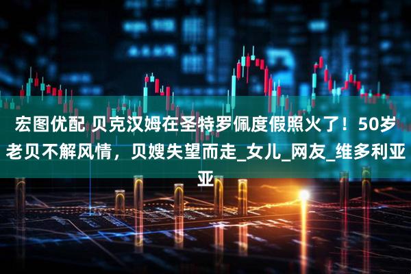 宏图优配 贝克汉姆在圣特罗佩度假照火了！50岁老贝不解风情，贝嫂失望而走_女儿_网友_维多利亚