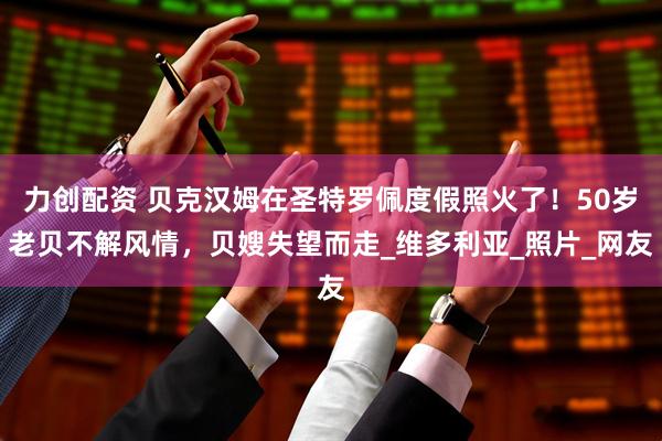 力创配资 贝克汉姆在圣特罗佩度假照火了！50岁老贝不解风情，贝嫂失望而走_维多利亚_照片_网友