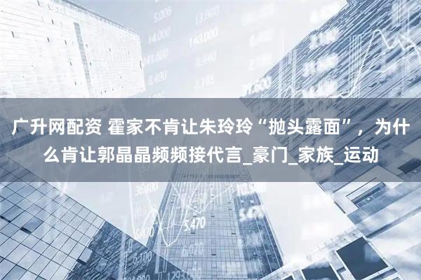 广升网配资 霍家不肯让朱玲玲“抛头露面”，为什么肯让郭晶晶频频接代言_豪门_家族_运动