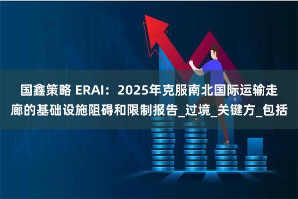 国鑫策略 ERAI：2025年克服南北国际运输走廊的基础设施阻碍和限制报告_过境_关键方_包括