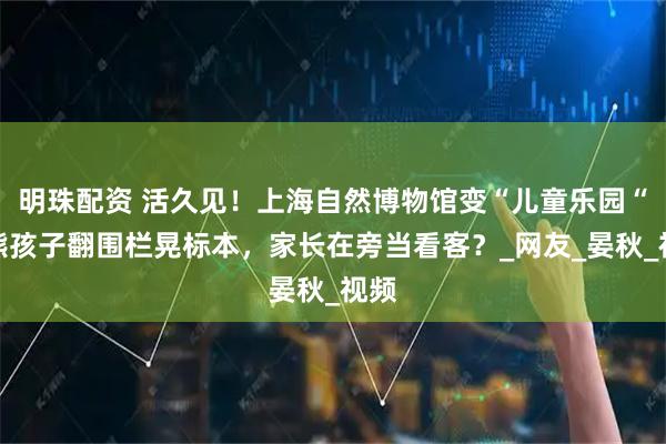 明珠配资 活久见！上海自然博物馆变“儿童乐园“？熊孩子翻围栏晃标本，家长在旁当看客？_网友_晏秋_视频