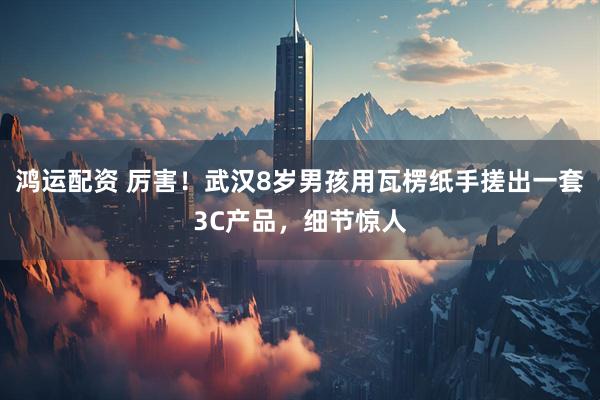 鸿运配资 厉害！武汉8岁男孩用瓦楞纸手搓出一套3C产品，细节惊人