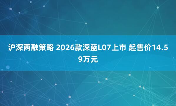 沪深两融策略 2026款深蓝L07上市 起售价14.59万元