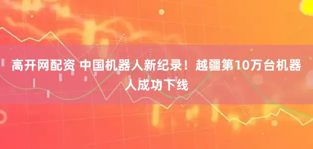 高开网配资 中国机器人新纪录！越疆第10万台机器人成功下线