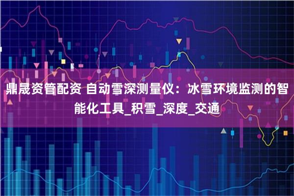 鼎晟资管配资 自动雪深测量仪：冰雪环境监测的智能化工具_积雪_深度_交通