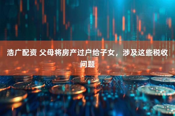 浩广配资 父母将房产过户给子女，涉及这些税收问题