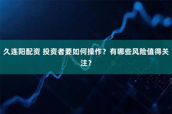 久连阳配资 投资者要如何操作？有哪些风险值得关注？