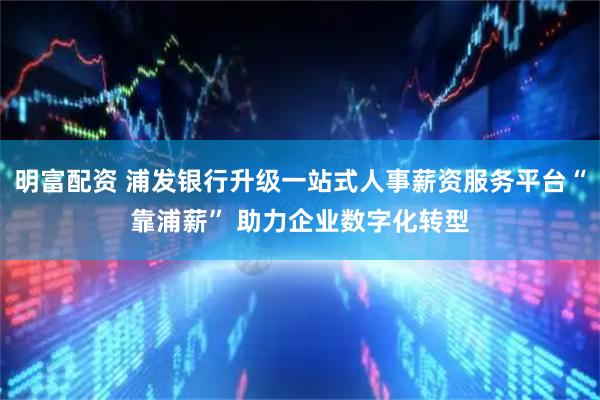 明富配资 浦发银行升级一站式人事薪资服务平台“靠浦薪” 助力企业数字化转型