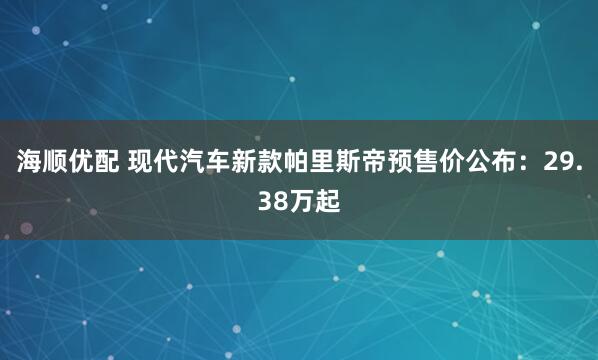 海顺优配 现代汽车新款帕里斯帝预售价公布：29.38万起