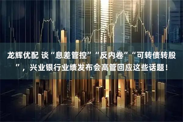 龙辉优配 谈“息差管控”“反内卷”“可转债转股”，兴业银行业绩发布会高管回应这些话题！