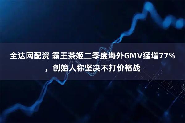 全达网配资 霸王茶姬二季度海外GMV猛增77%，创始人称坚决不打价格战
