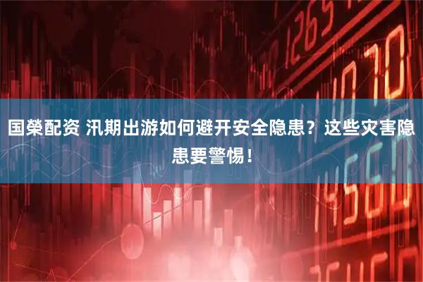 国榮配资 汛期出游如何避开安全隐患？这些灾害隐患要警惕！