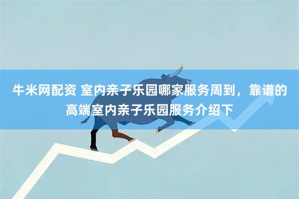 牛米网配资 室内亲子乐园哪家服务周到，靠谱的高端室内亲子乐园服务介绍下