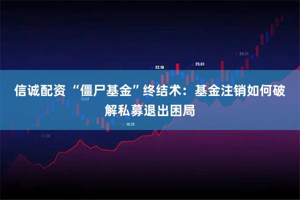 信诚配资 “僵尸基金”终结术：基金注销如何破解私募退出困局