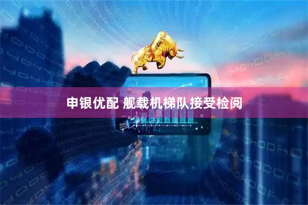 申银优配 舰载机梯队接受检阅