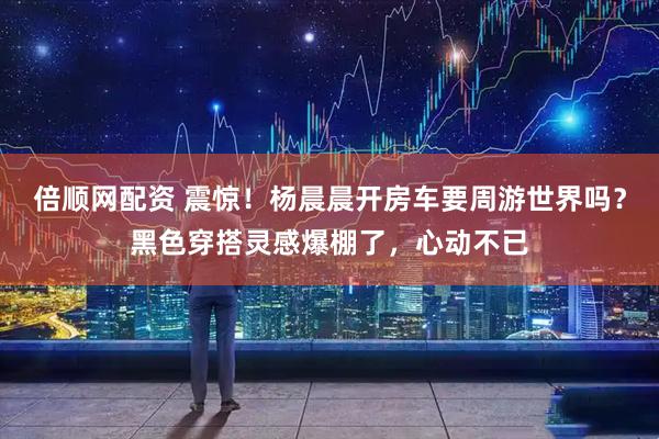 倍顺网配资 震惊！杨晨晨开房车要周游世界吗？黑色穿搭灵感爆棚了，心动不已