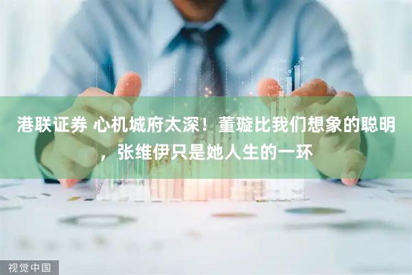 港联证券 心机城府太深！董璇比我们想象的聪明，张维伊只是她人生的一环