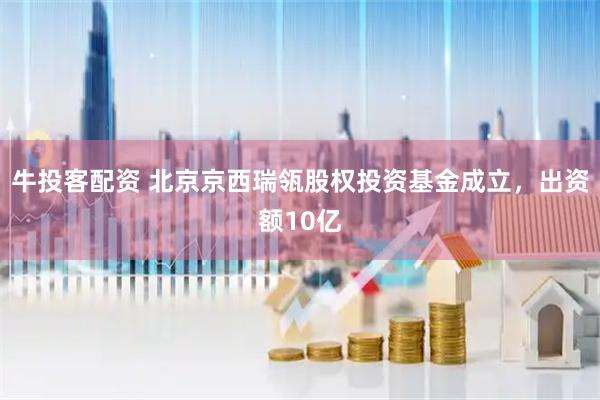牛投客配资 北京京西瑞瓴股权投资基金成立，出资额10亿