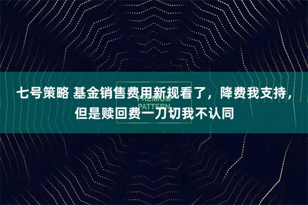 七号策略 基金销售费用新规看了，降费我支持，但是赎回费一刀切我不认同