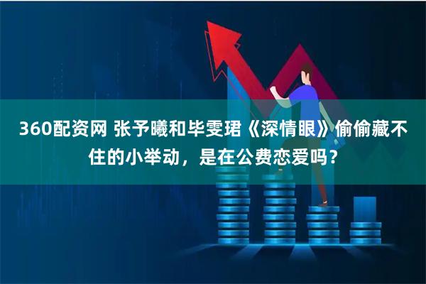 360配资网 张予曦和毕雯珺《深情眼》偷偷藏不住的小举动，是在公费恋爱吗？