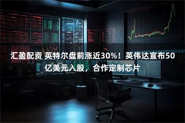 汇盈配资 英特尔盘前涨近30%！英伟达宣布50亿美元入股，合作定制芯片