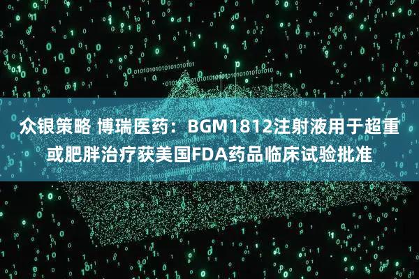 众银策略 博瑞医药：BGM1812注射液用于超重或肥胖治疗获美国FDA药品临床试验批准