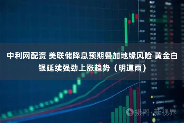 中利网配资 美联储降息预期叠加地缘风险 黄金白银延续强劲上涨趋势（明道雨）