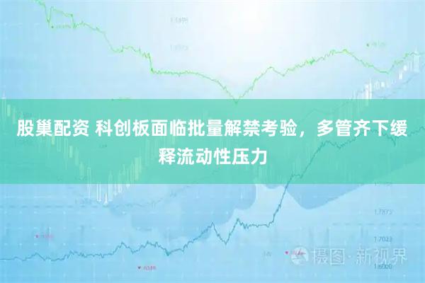 股巢配资 科创板面临批量解禁考验，多管齐下缓释流动性压力