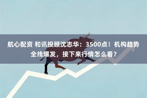 航心配资 和讯投顾沈志华：3500点！机构趋势全线爆发，接下来行情怎么看？