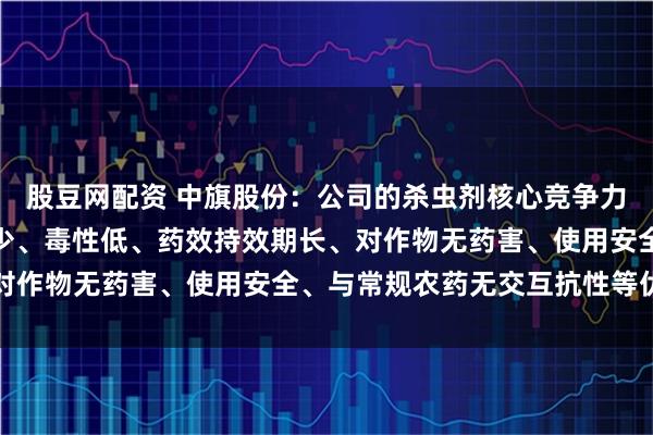 股豆网配资 中旗股份:公司的杀虫剂核心竞争力在于高效、广谱、用量少、毒性低、药效持效期长、对作物无药害、使用安全、与常规农药无交互抗性等优点