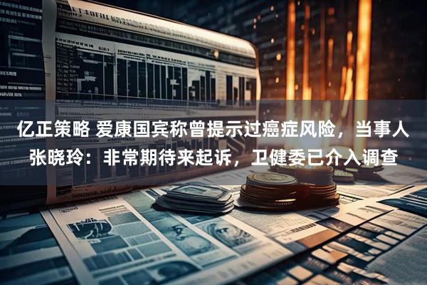 亿正策略 爱康国宾称曾提示过癌症风险，当事人张晓玲：非常期待来起诉，卫健委已介入调查