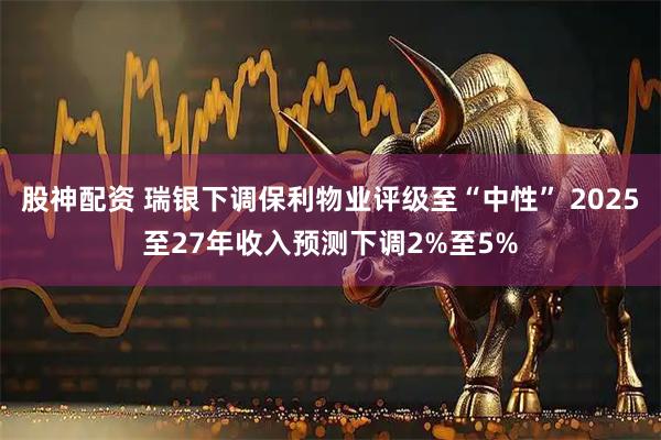 股神配资 瑞银下调保利物业评级至“中性” 2025至27年收入预测下调2%至5%