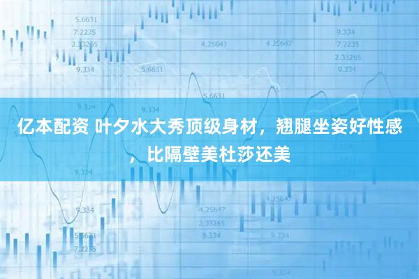 亿本配资 叶夕水大秀顶级身材，翘腿坐姿好性感，比隔壁美杜莎还美