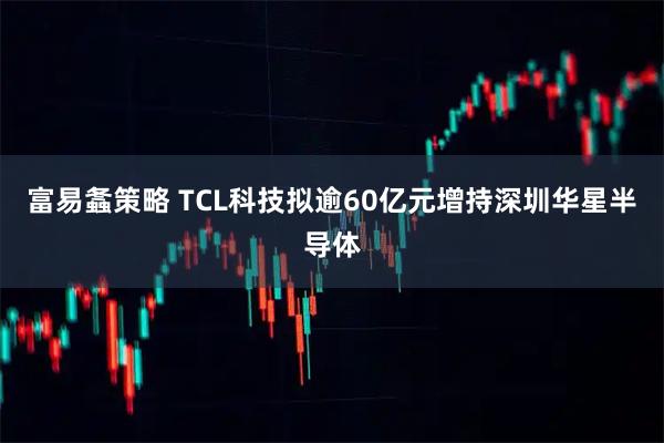 富易螽策略 TCL科技拟逾60亿元增持深圳华星半导体