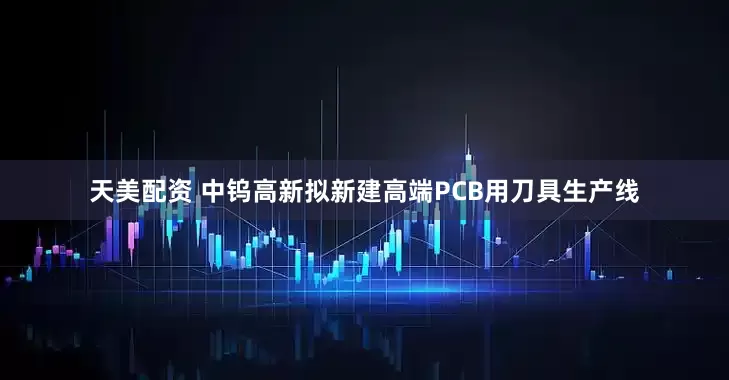 天美配资 中钨高新拟新建高端PCB用刀具生产线