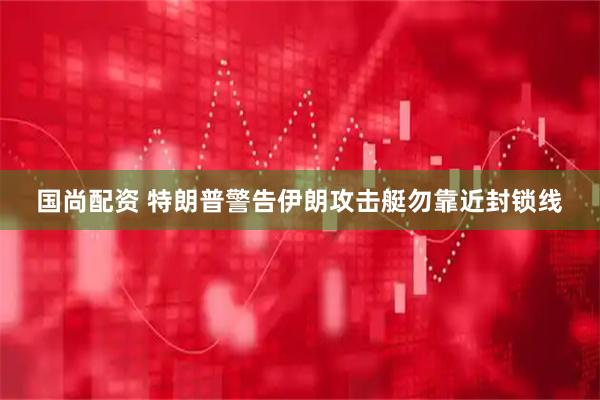 国尚配资 特朗普警告伊朗攻击艇勿靠近封锁线