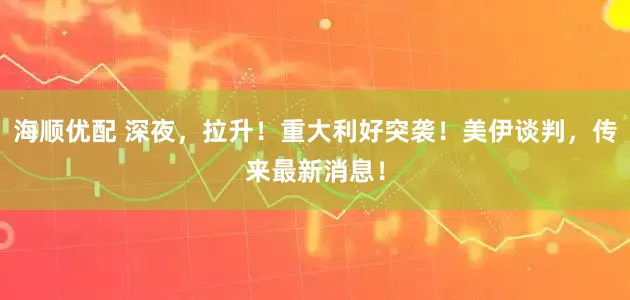 海顺优配 深夜，拉升！重大利好突袭！美伊谈判，传来最新消息！