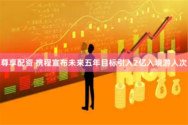 尊享配资 携程宣布未来五年目标引入2亿入境游人次