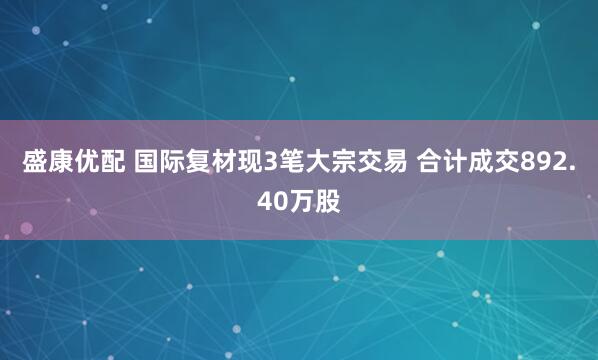 盛康优配 国际复材现3笔大宗交易 合计成交892.40万股